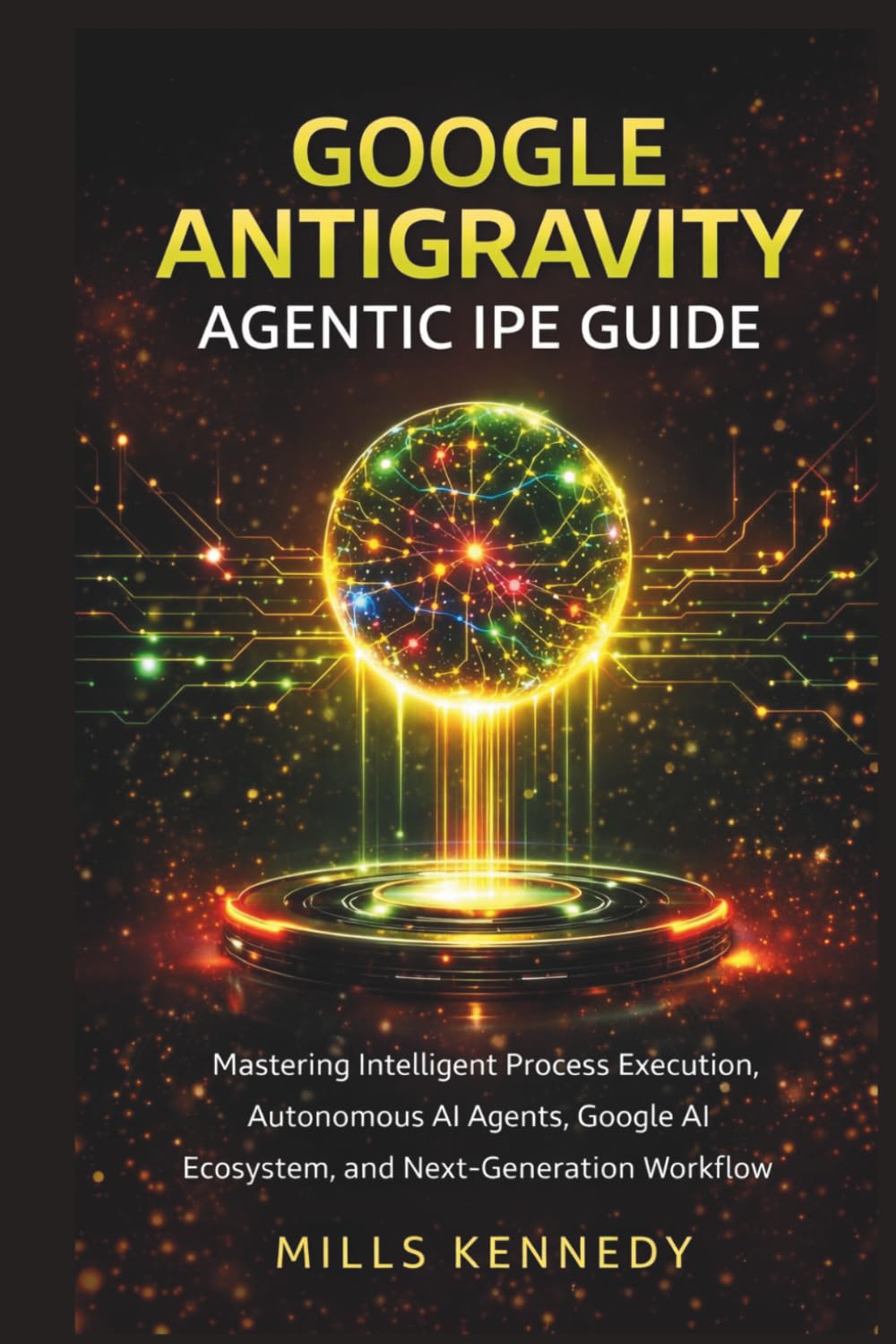 GOOGLE ANTIGRAVITY AGENTIC IPE GUIDE: Mastering Intelligent Process Execution, Autonomous AI Agents, Google AI Ecosystem, and Next-Generation Workflow Automation