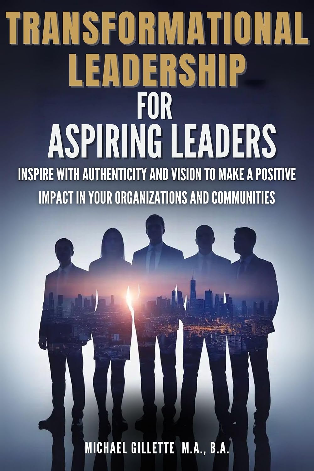 Transformational Leadership For Aspiring Leaders: Inspire With Authenticity and Vision to Make a Positive Impact on Your Organizations and Communities