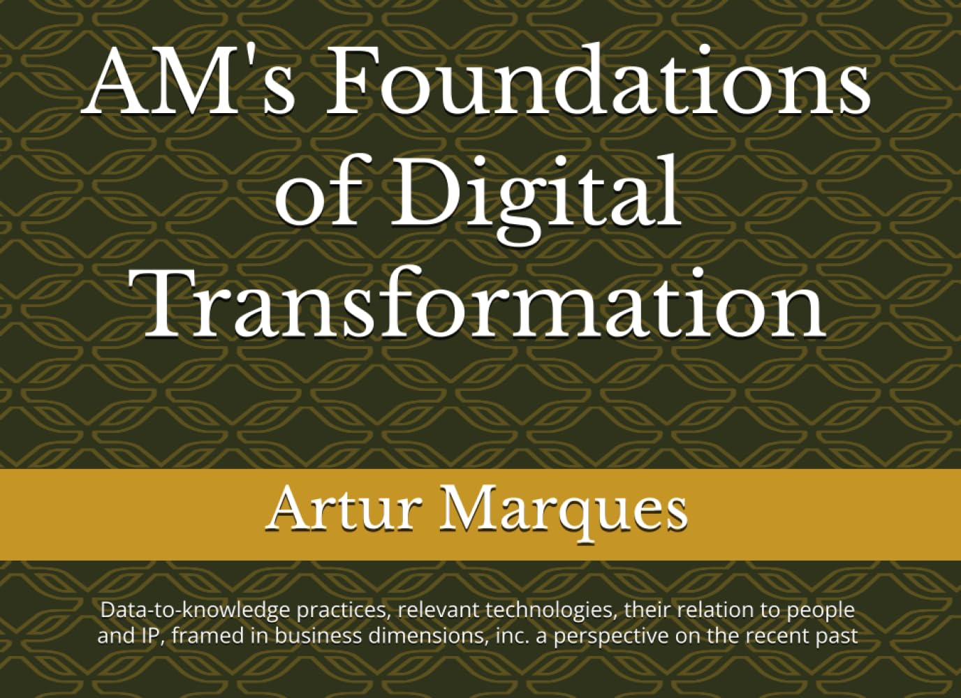 AM's Foundations of Digital Transformation: Data-to-knowledge practices, relevant technologies, their relation to people and IP, framed in business dimensions, inc. a perspective on the recent past