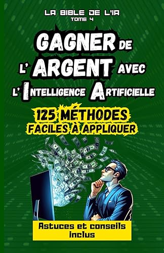Gagner de l'Argent avec l'Intelligence Artificielle : 125 méthodes faciles à appliquer, La Bible de l'IA, Tome 4 : guide pour se créer une source de ... en ligne et développer un riche business