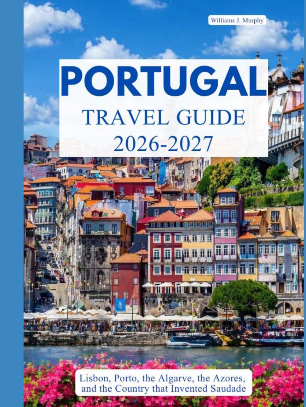PORTUGAL TRAVEL GUIDE 2026 – 2027: Lisbon, Porto, the Algarve, the Azores, and the Country That Invented Saudade