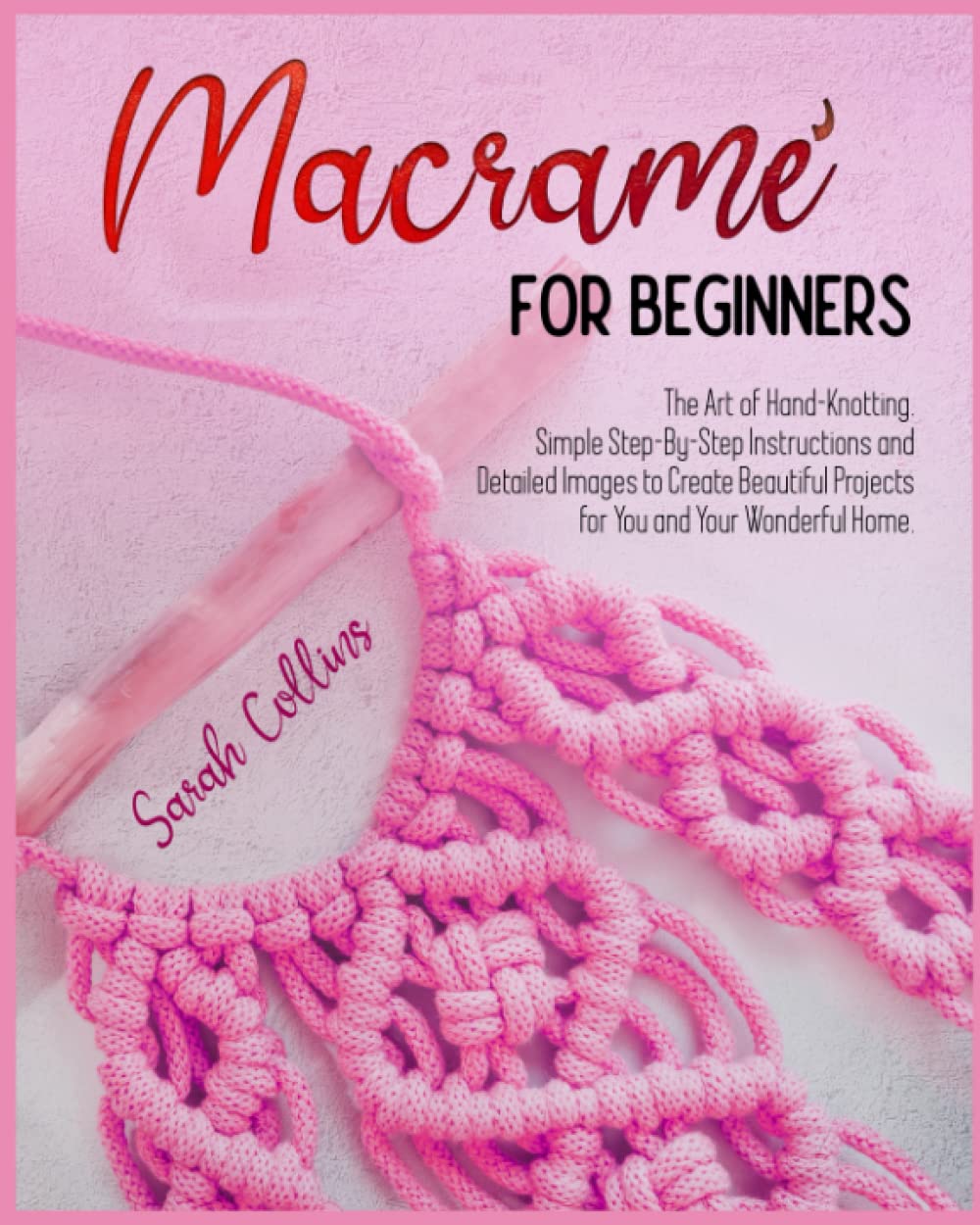 Macramé For Beginners: The Art of Hand-Knotting. Simple Step-By-Step Instructions and Detailed Images to Create Beautiful Projects for You and Your Wonderful Home