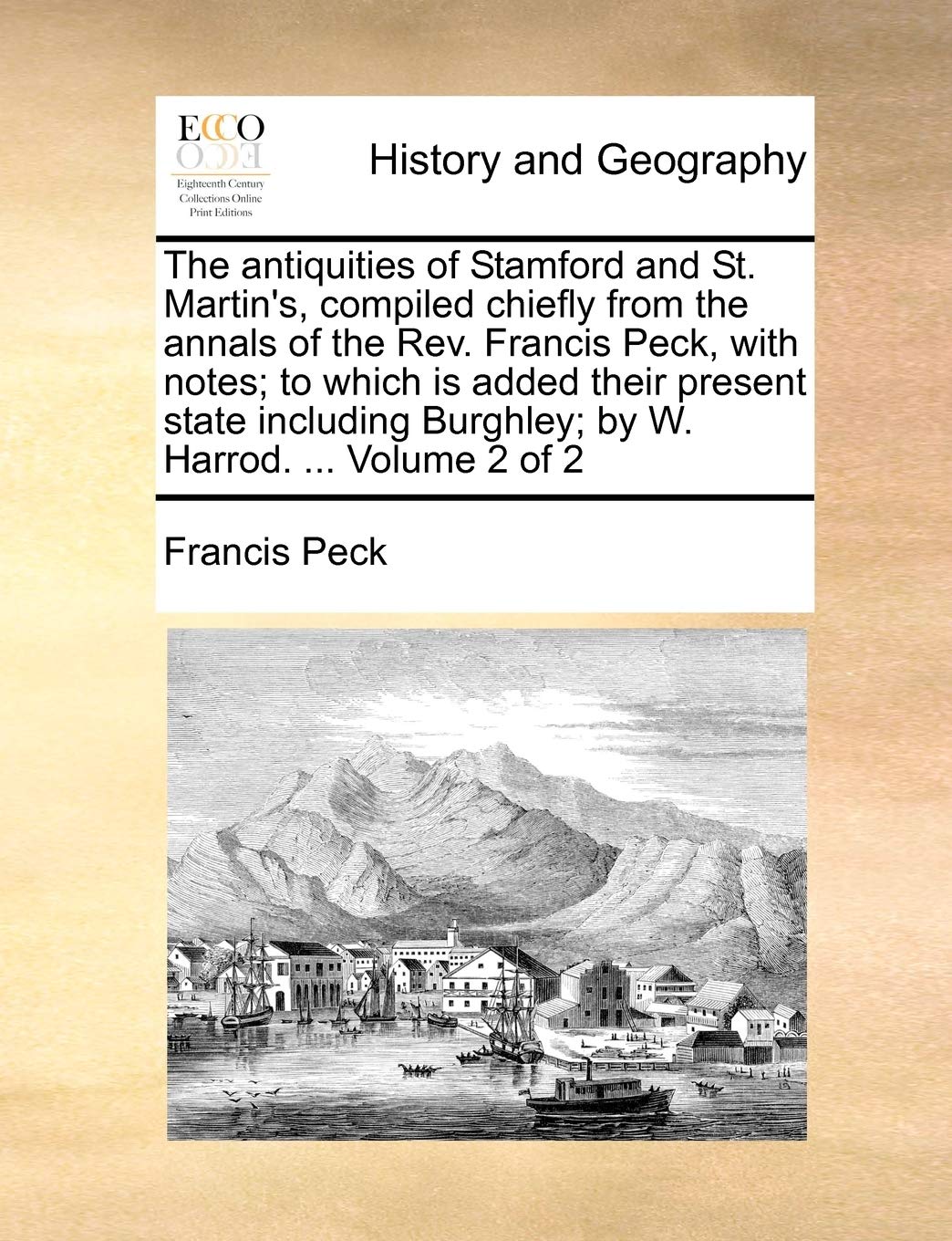 The antiquities of Stamford and St. Martin's, compiled chiefly from the annals of the Rev. Francis Peck, with notes; to which is added their present ... Burghley; by W. Harrod. ... Volume 2 of 2
