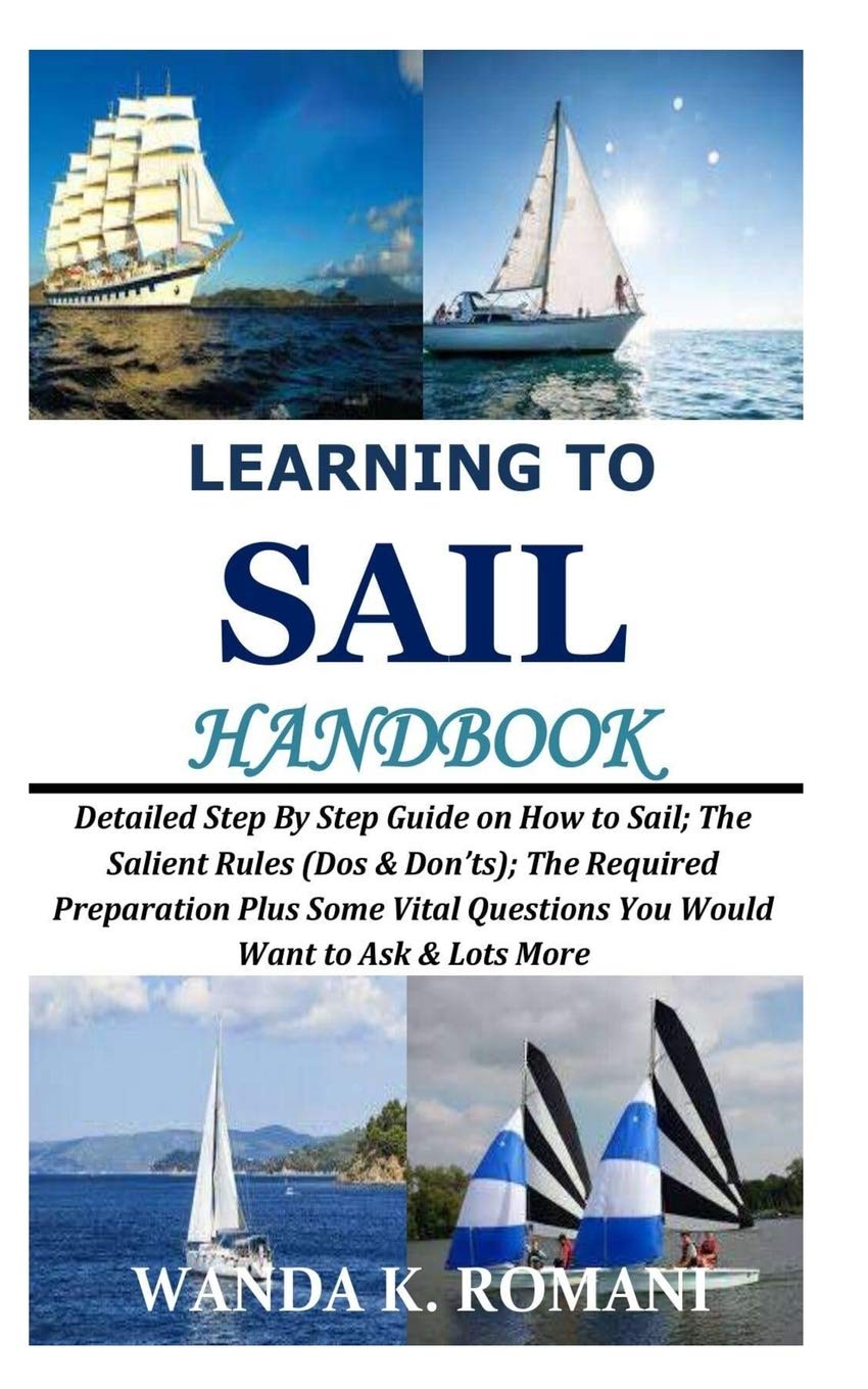 Learning to Sail Handbook: Detailed Step By Step Guide on How to Sail; The Salient Rules (Dos & Don’ts); The Required Preparation Plus Some Vital Questions You Would Want to Ask & Lots More