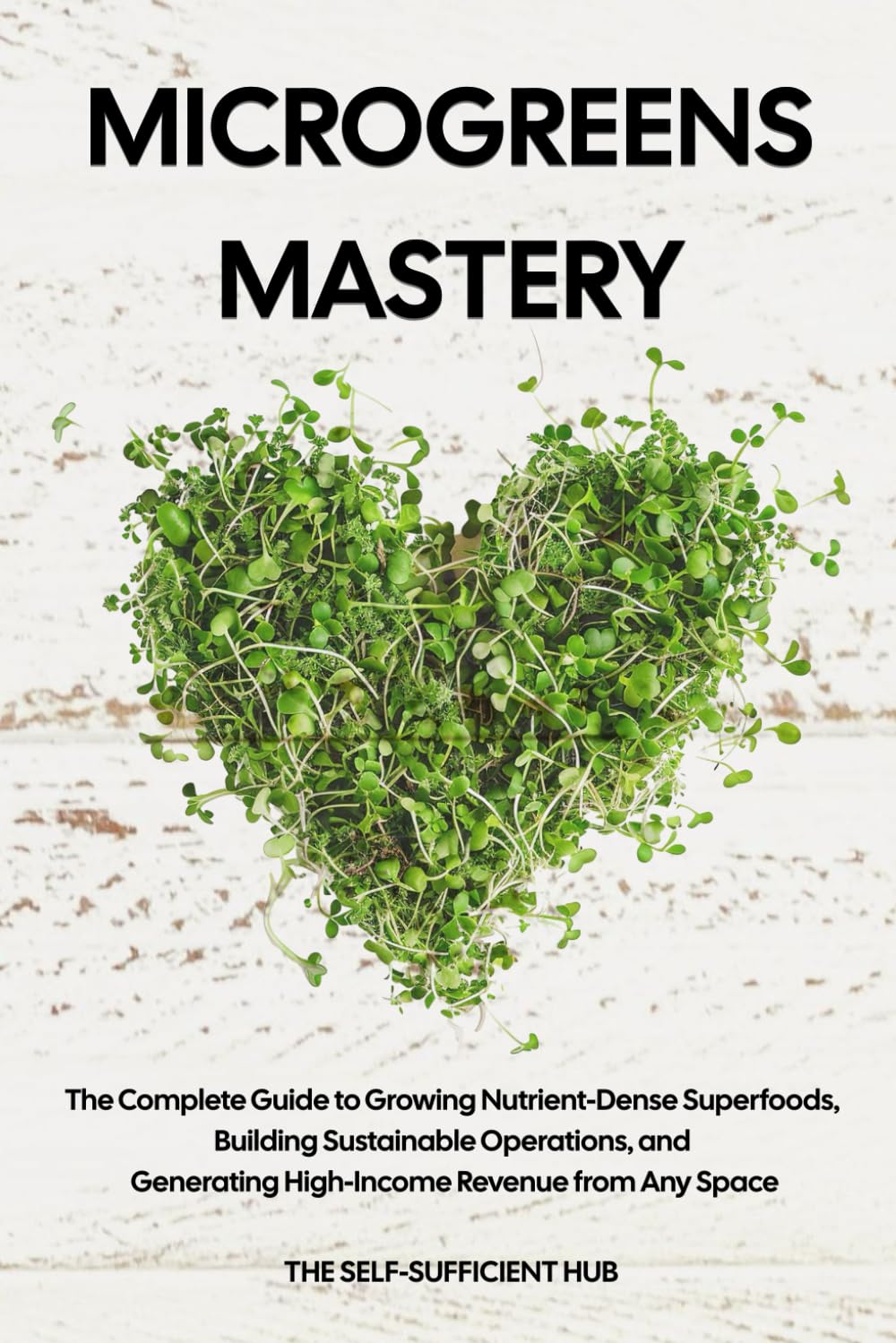 Microgreens Mastery: The Complete Guide to Growing Nutrient-Dense Superfoods, Building Sustainable Operations, and Generating High-Income Revenue from Any Space