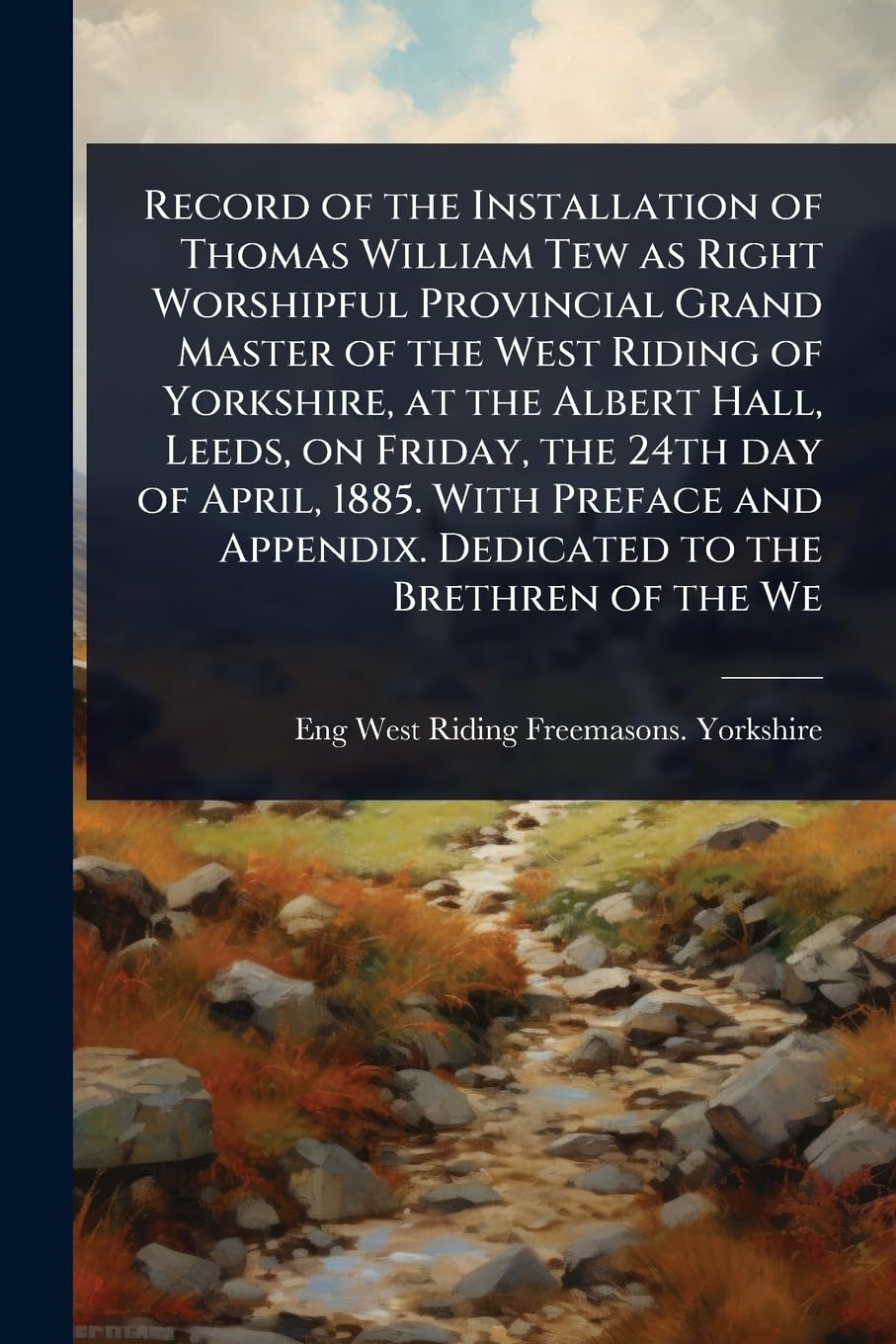 Record of the Installation of Thomas William Tew as Right Worshipful Provincial Grand Master of the West Riding of Yorkshire, at the Albert Hall, ... Appendix. Dedicated to the Brethren of the We