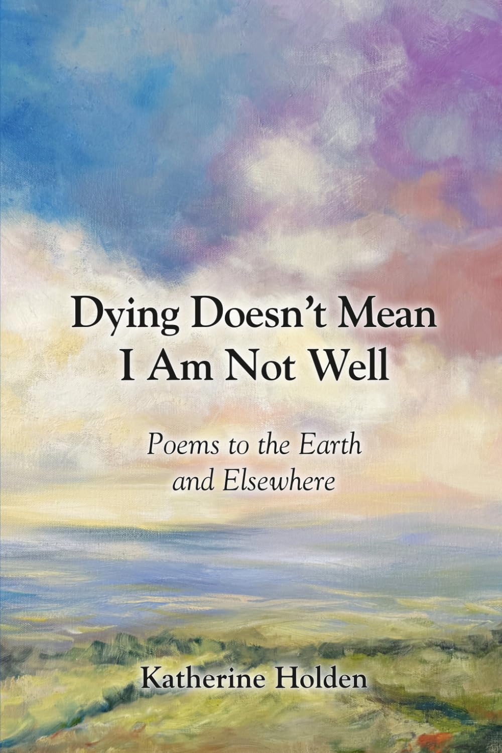 Dying Doesn’t Mean I Am Not Well: Poems to the Earth and Elsewhere