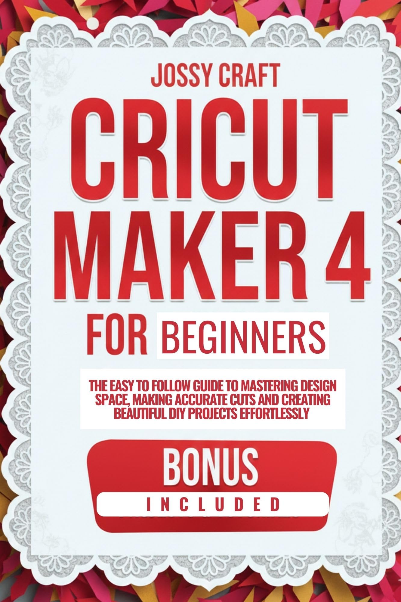 CRICUT MAKER 4 FOR BEGINNERS: THE EASY TO FOLLOW GUIDE TO MASTERING DESIGN SPACE, MAKING ACCURATE CUTS, AND CREATING BEAUTIFUL DIY PROJECTS EFFORTLESSLY