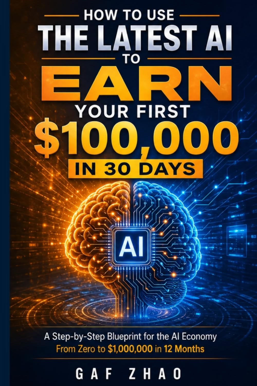HOW TO USE THE LATEST AI TO EARN YOUR FIRST $100,000 IN 30 DAYS: A Step-by-Step Blueprint for the AI Economy From Zero to $1,000,000 in 12 Months