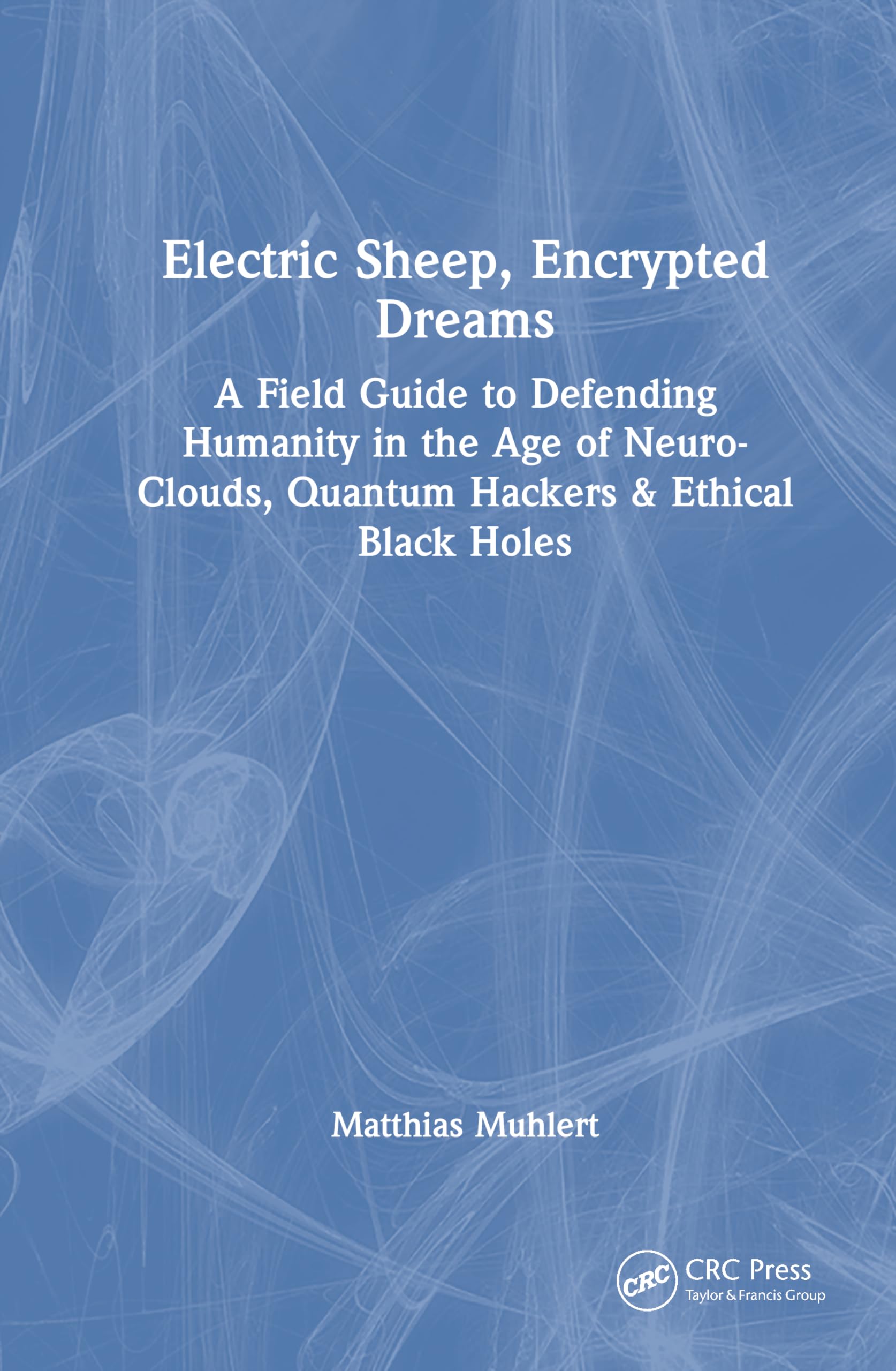 Electric Sheep, Encrypted Dreams: A Field Guide to Defending Humanity in the Age of Neuro-Clouds, Quantum Hackers and Ethical Black Holes