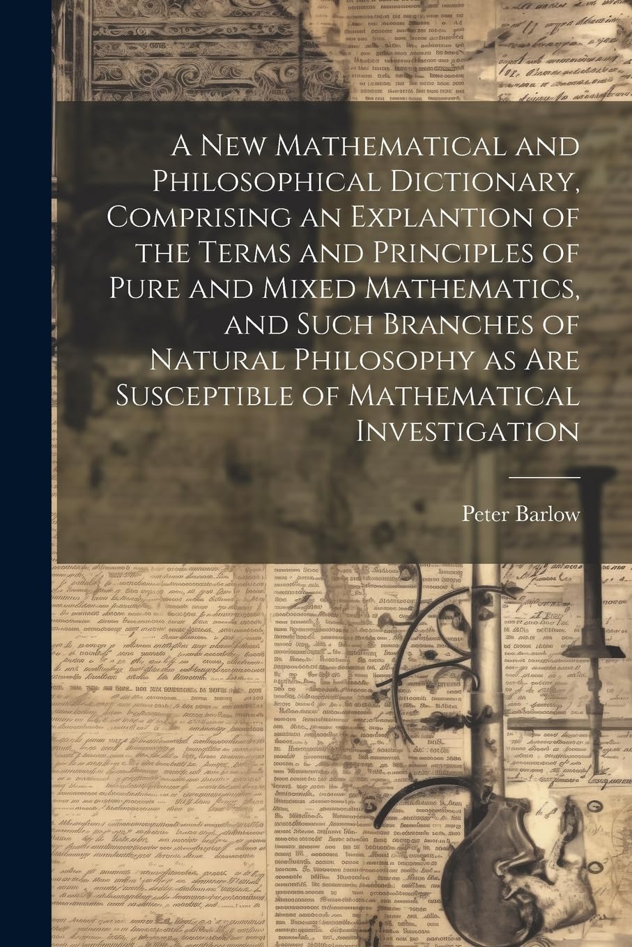 A New Mathematical and Philosophical Dictionary, Comprising an Explantion of the Terms and Principles of Pure and Mixed Mathematics, and Such Branches ... Are Susceptible of Mathematical Investigation