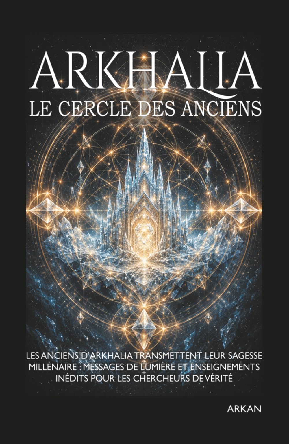 ARKHALIA - LE CERCLE DES ANCIENS: Les Anciens d'Arkhalia transmettent leur sagesse millénaire : messages de lumière et enseignements inédits pour les chercheurs de vérité