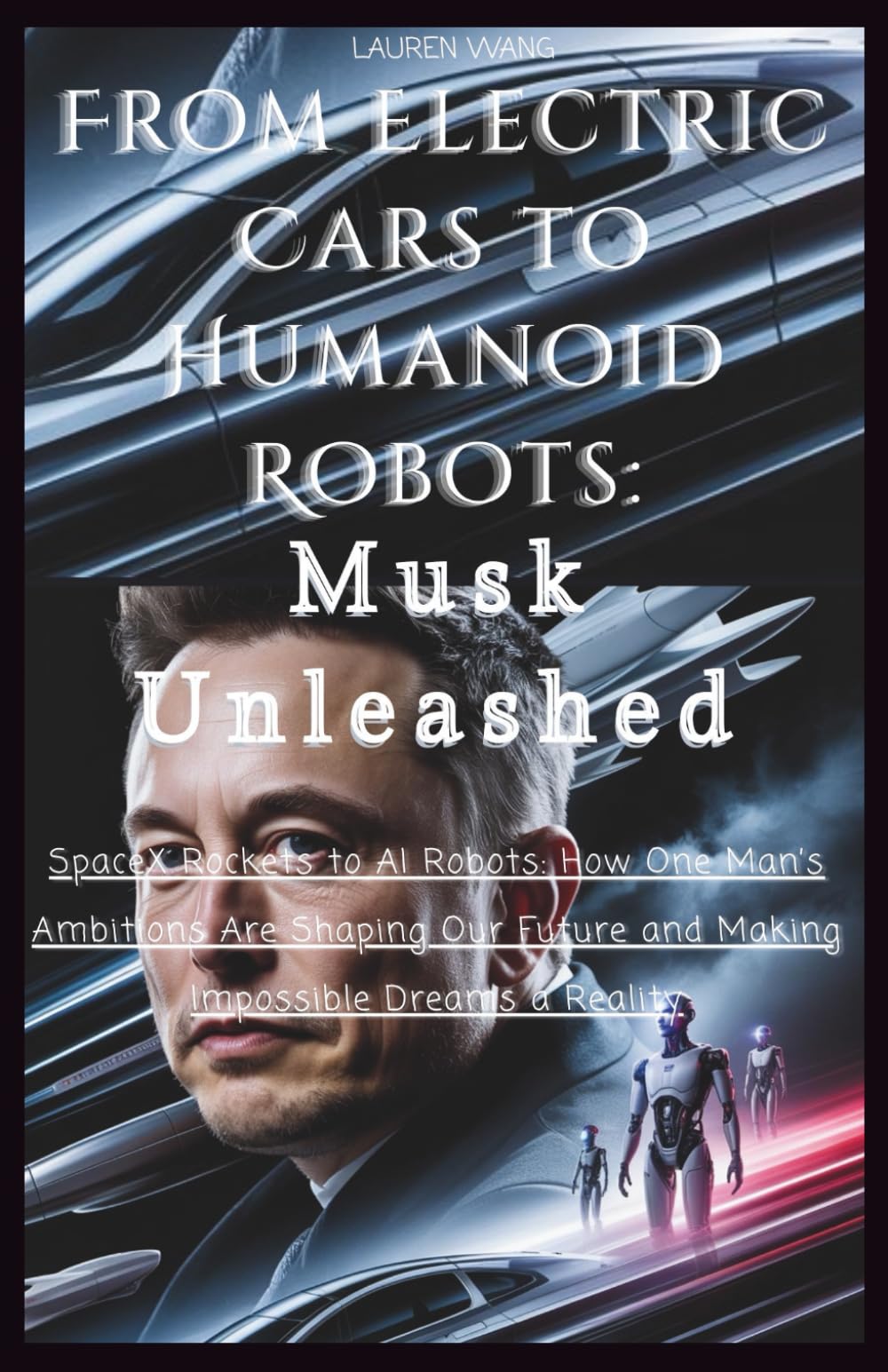 From Electric Cars to Humanoid Robots: Musk Unleashed: SpaceX Rockets to AI Robots: How One Man’s Ambitions Are Shaping Our Future and Making Impossible Dreams a Reality