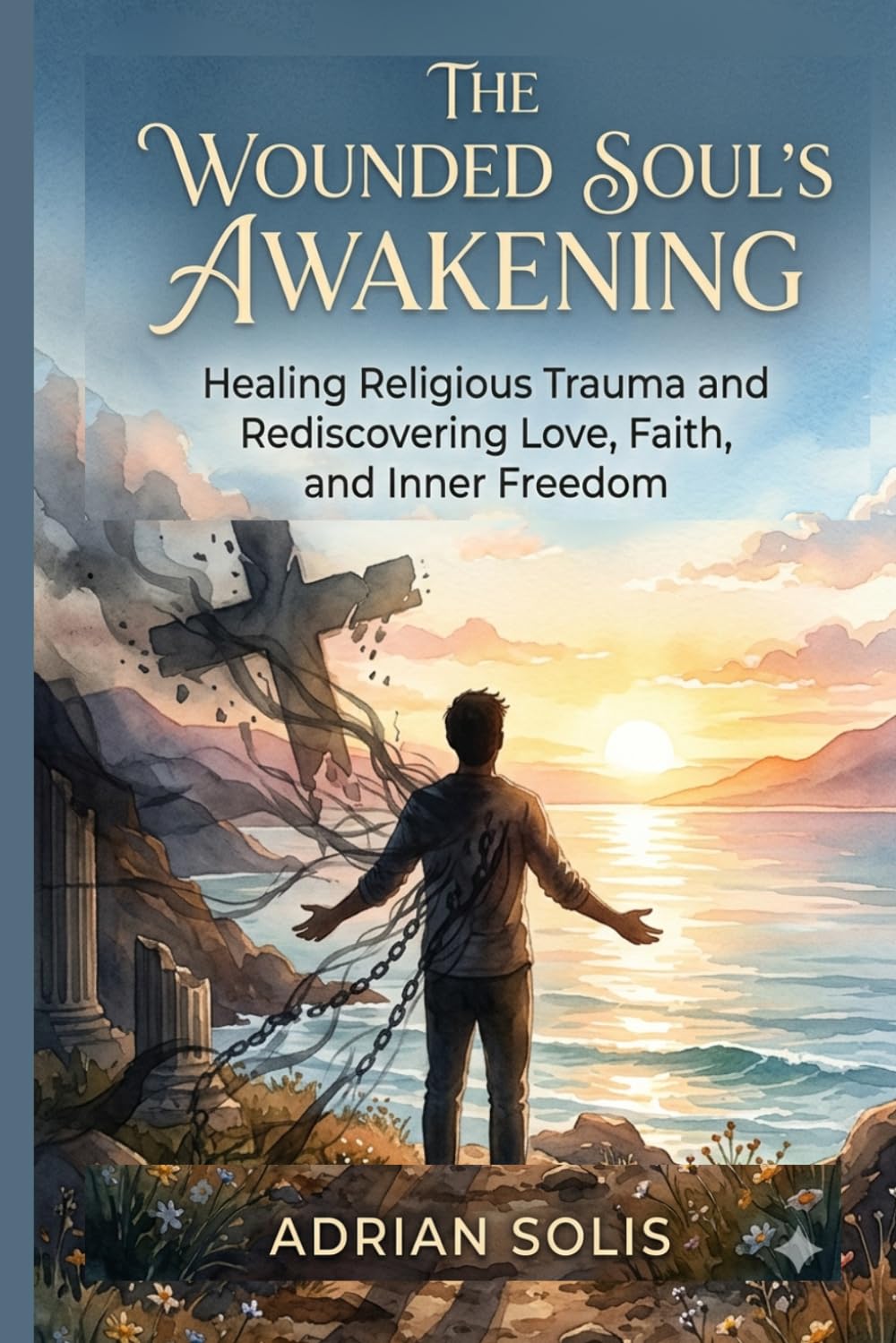 The Wounded Soul's Awakening: Healing Religious Trauma and Rediscovering Love, Faith, and Inner Freedom