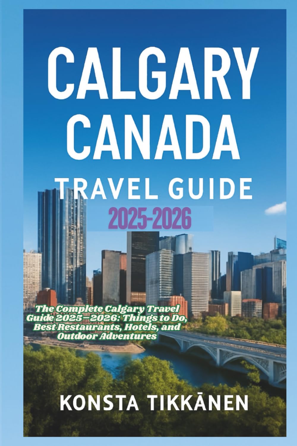 CALGARY CANADA TRAVEL GUIDE 2025-2026: The Complete Calgary Travel Guide 2025–2026: Things to Do, Best Restaurants, Hotels, and Outdoor Adventures
