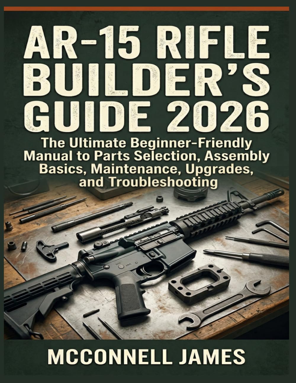 AR-15 RIFLE BUILDER'S GUIDE 2026: The Ultimate Beginner-Friendly Manual to Parts Selection, Assembly Basics, Maintenance, Upgrades, and Troubleshooting