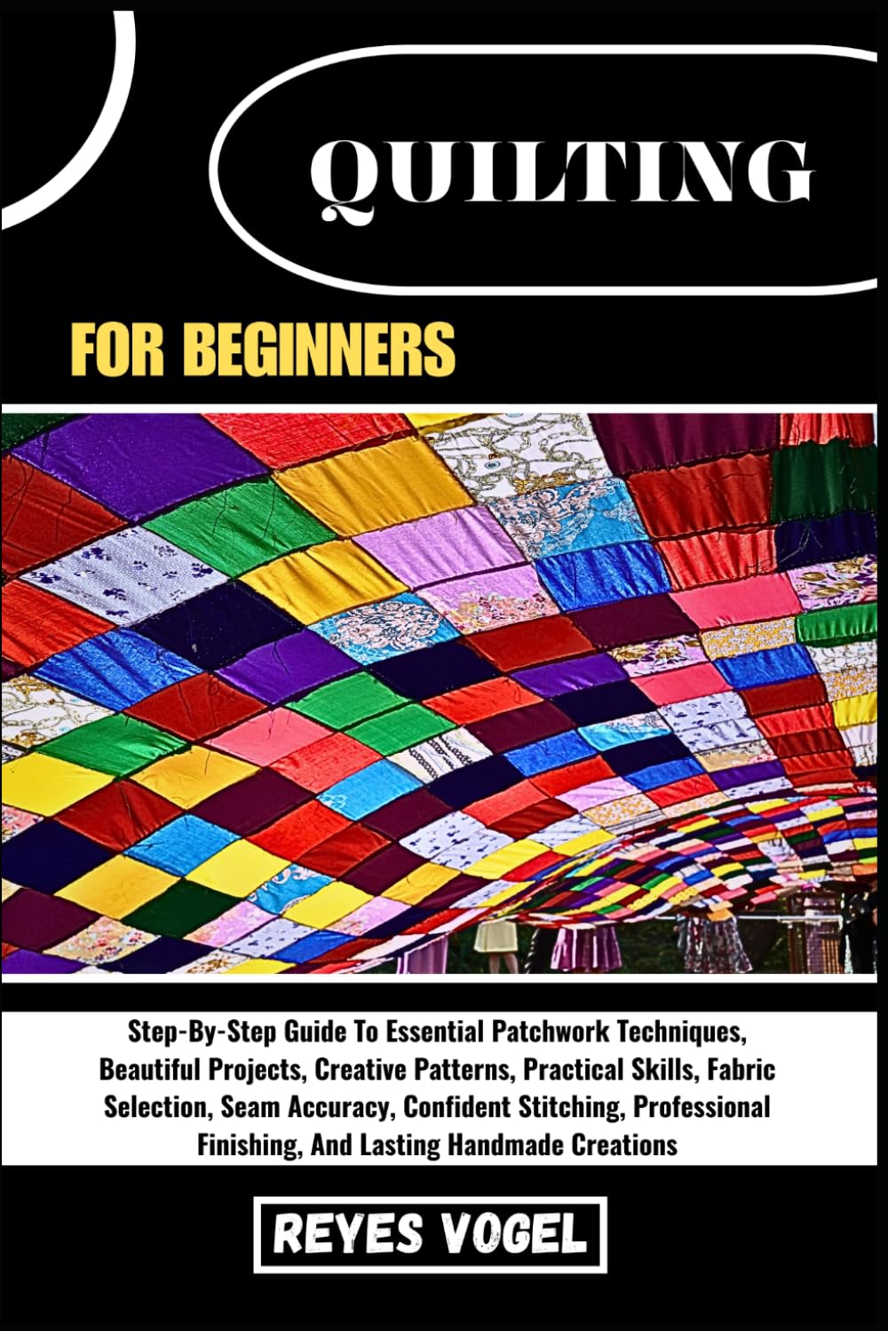QUILTING FOR BEGINNERS: Step-By-Step Guide To Essential Patchwork Techniques, Beautiful Projects, Creative Patterns, Practical Skills, Fabric ... Finishing, And Lasting Handmade Creations