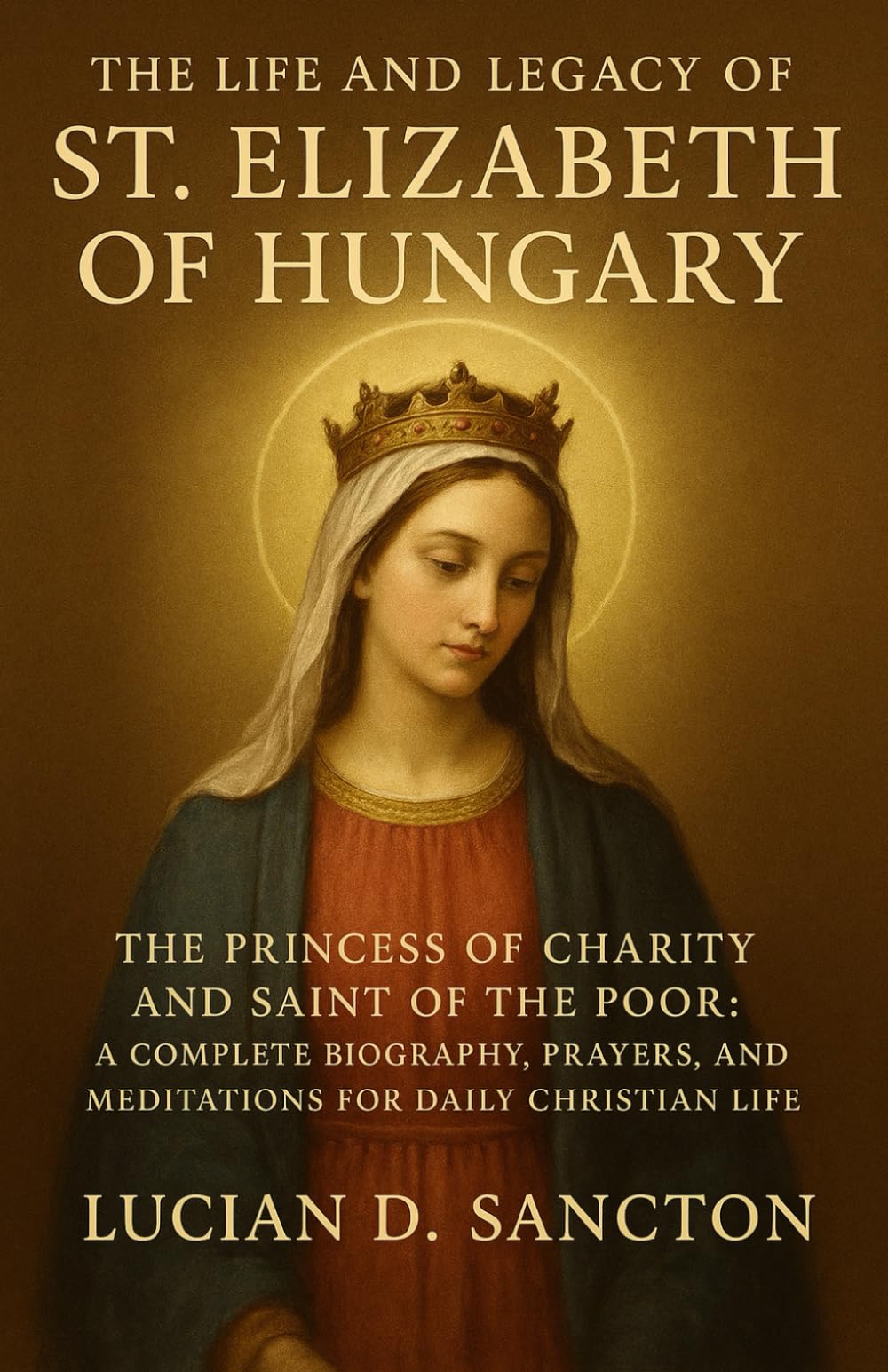 THE LIFE AND LEGACY OF ST. ELIZABETH OF HUNGARY: THE PRINCESS OF CHARITY AND SAINT OF THE POOR: A COMPLETE BIOGRAPHY, PRAYERS, AND MEDITATIONS FOR DAILY CHRISTIAN LIFE