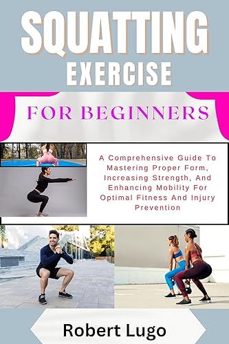 SQUATTING EXERCISE FOR BEGINNERS: A Comprehensive Guide To Mastering Proper Form, Increasing Strength, And Enhancing Mobility For Optimal Fitness And Injury Prevention