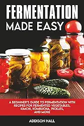 Fermentation Made Easy: A Beginner's Guide to Fermentation with Recipes for Fermented Vegetables, Kimchi, Kombucha, Pickles and more