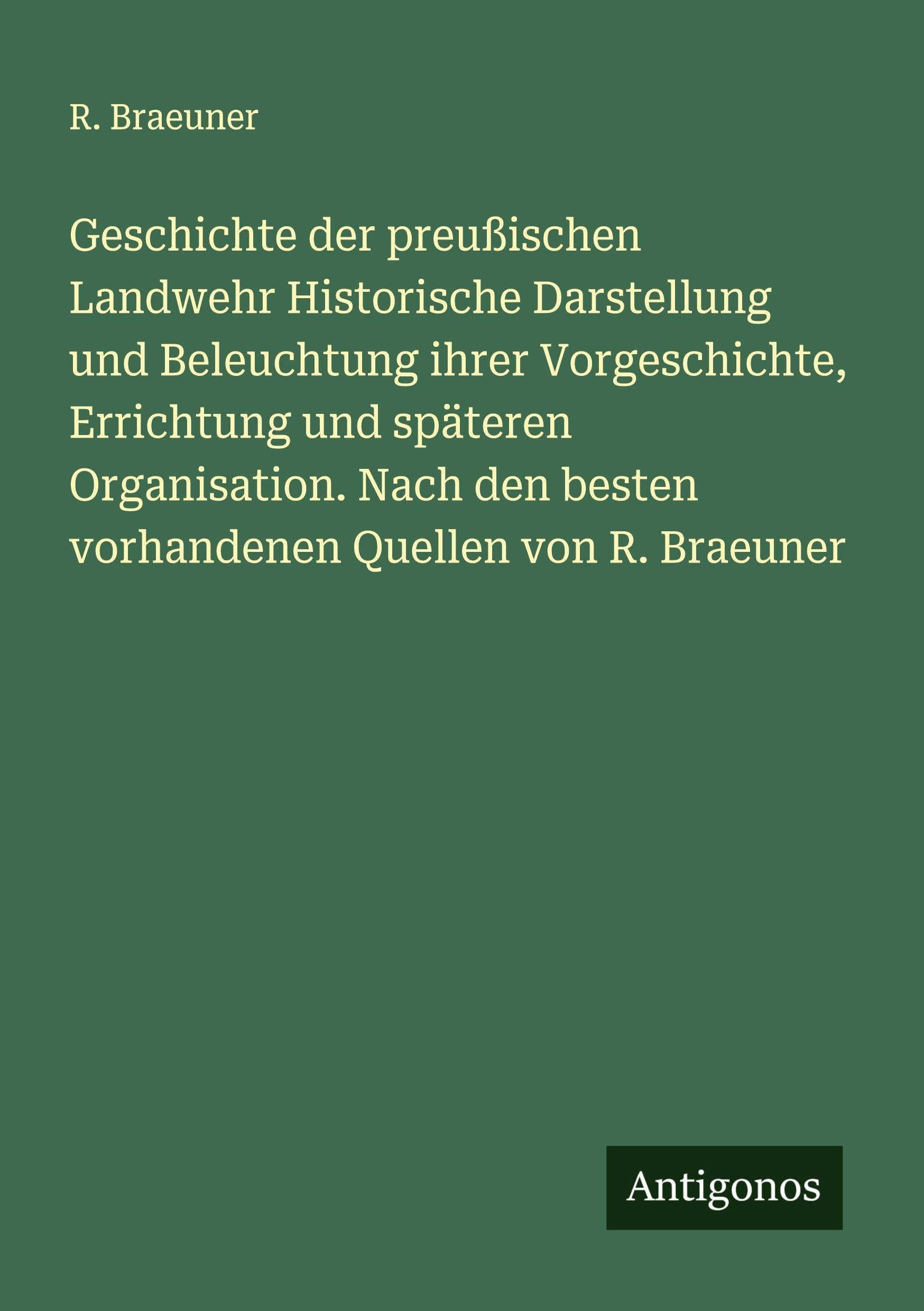 Geschichte der preußischen Landwehr Historische Darstellung und Beleuchtung ihrer Vorgeschichte, Errichtung und späteren Organisation. Nach den besten vorhandenen Quellen von R. Braeuner