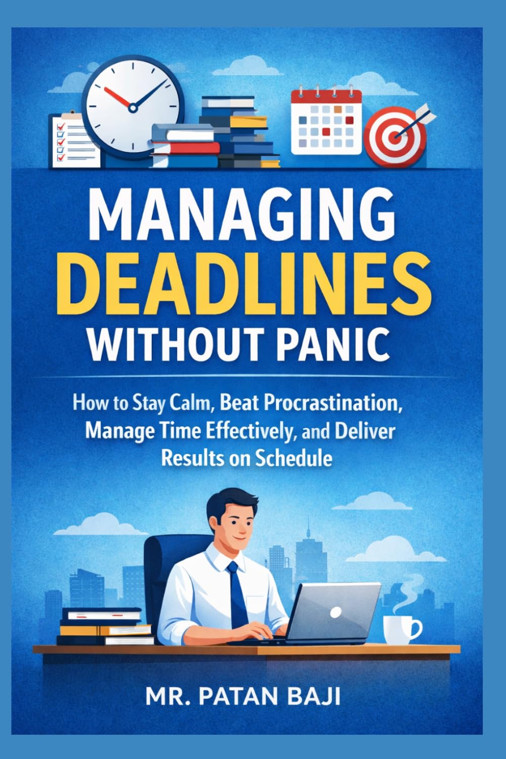 Managing Deadlines Without Panic: How to Stay Calm, Beat Procrastination, Manage Time Effectively, and Deliver Results on Schedule