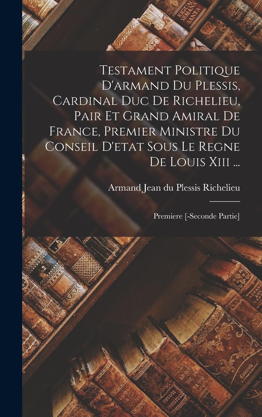 Testament Politique D'armand Du Plessis, Cardinal Duc De Richelieu, Pair Et Grand Amiral De France, Premier Ministre Du Conseil D'etat Sous Le Regne ... Premiere [-seconde Partie] (French Edition)