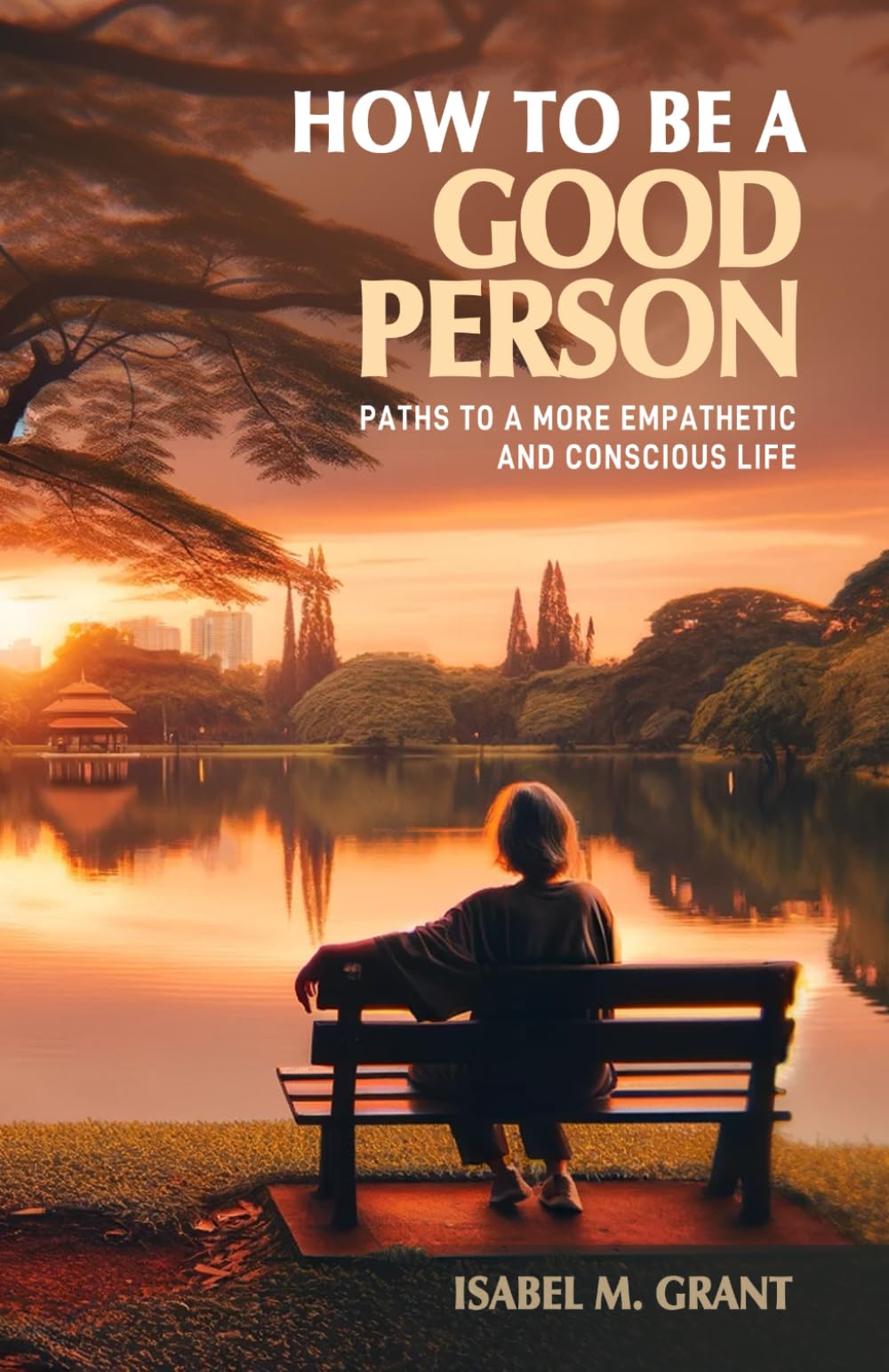 How to Be a Good Person - Paths to a More Empathetic and Conscious Life: A Practical Guide to Fostering Kindness, Empathy, Understanding, and Integrity in Daily Life.