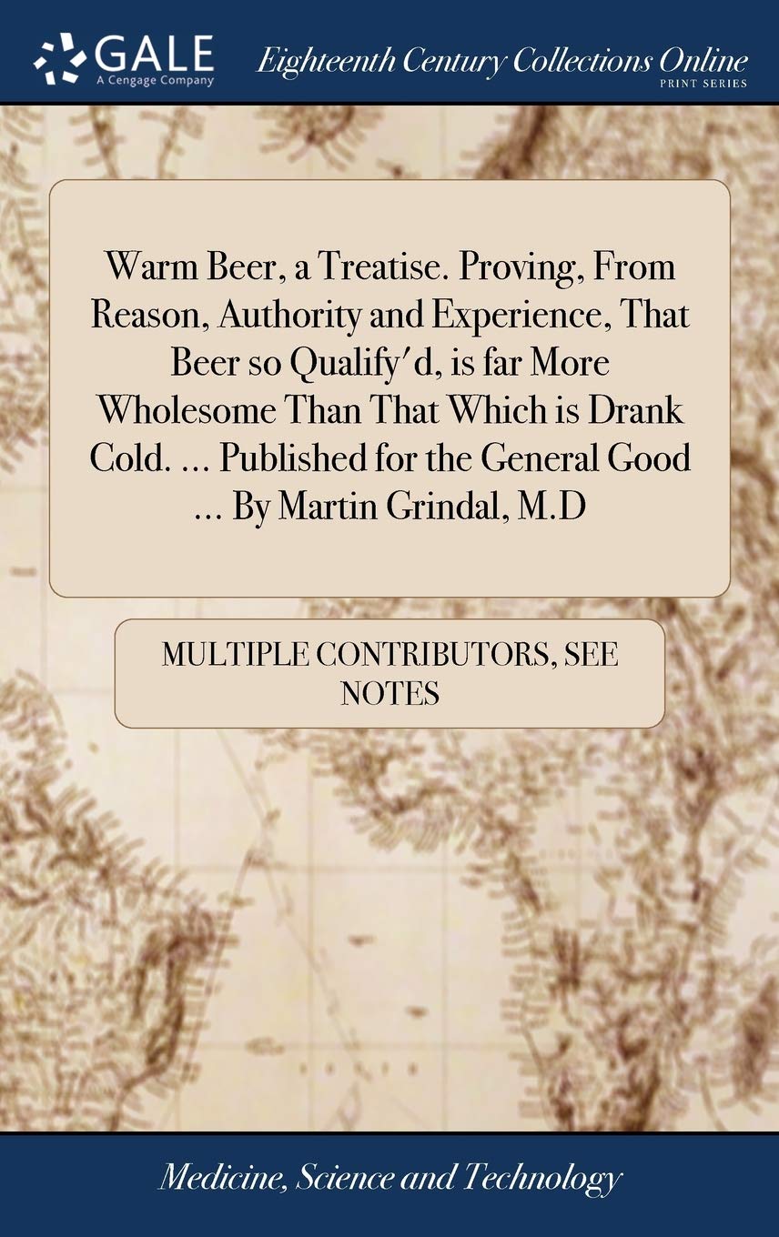 Warm Beer, a Treatise. Proving, From Reason, Authority and Experience, That Beer so Qualify'd, is far More Wholesome Than That Which is Drank Cold. ... the General Good ... By Martin Grindal, M.D