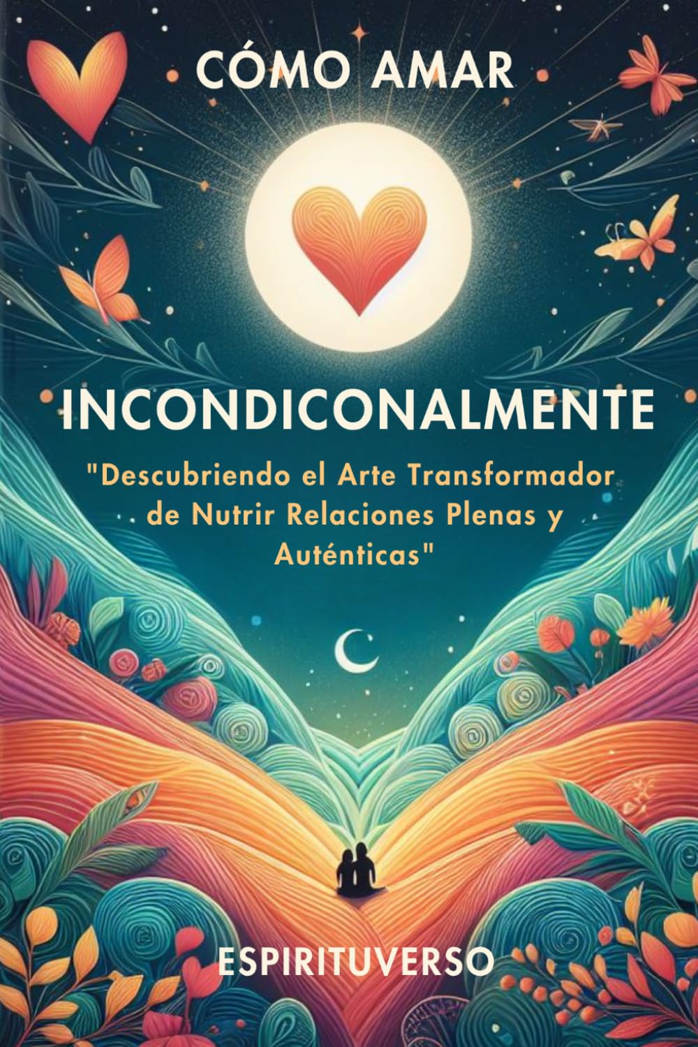 Cómo Amar Incondicionalmente: Descubriendo el Arte Transformador de Amar sin Miedo, Sanar Relaciones y Desarrollar Inteligencia Emocional