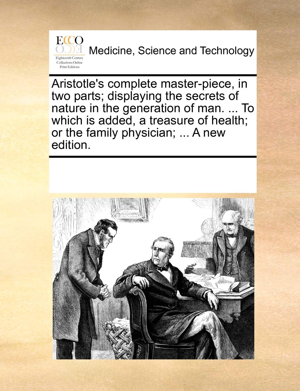 Aristotle's Complete Master-Piece, in Two Parts; Displaying the Secrets of Nature in the Generation of Man. ... to Which Is Added, a Treasure of Health; Or the Family Physician; ... a New Edition.
