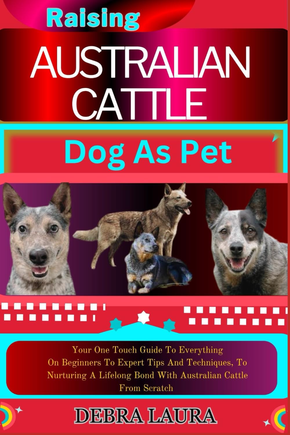 RASING AUSTRALIAN CATTLE DOG AS PET: Your One Touch Guide To Everything On Beginners To Expert Tips And Techniques, To Nurturing A Lifelong Bond With Australian Cattle From Scratch