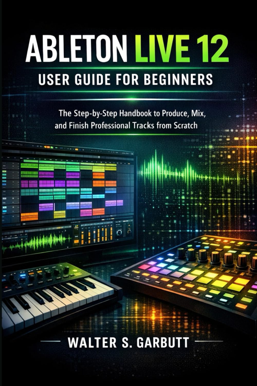 ABLETON LIVE 12 USER GUIDE FOR BEGINNERS: The Step-by-Step Handbook to Produce, Mix, and Finish Professional Tracks from Scratch