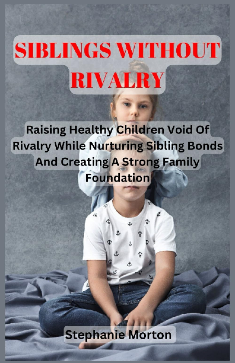SIBLINGS WITHOUT RIVALRY: Raising Healthy Children Void Of Rivalry While Nurturing Sibling Bonds And Creating A Strong Family Foundation