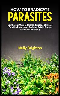 HOW TO ERADICATE PARASITES: Easy Natural Ways to Cleanse, Treat and Eliminate Parasites from Human Body and Pets to Restore Health and Well-Being.