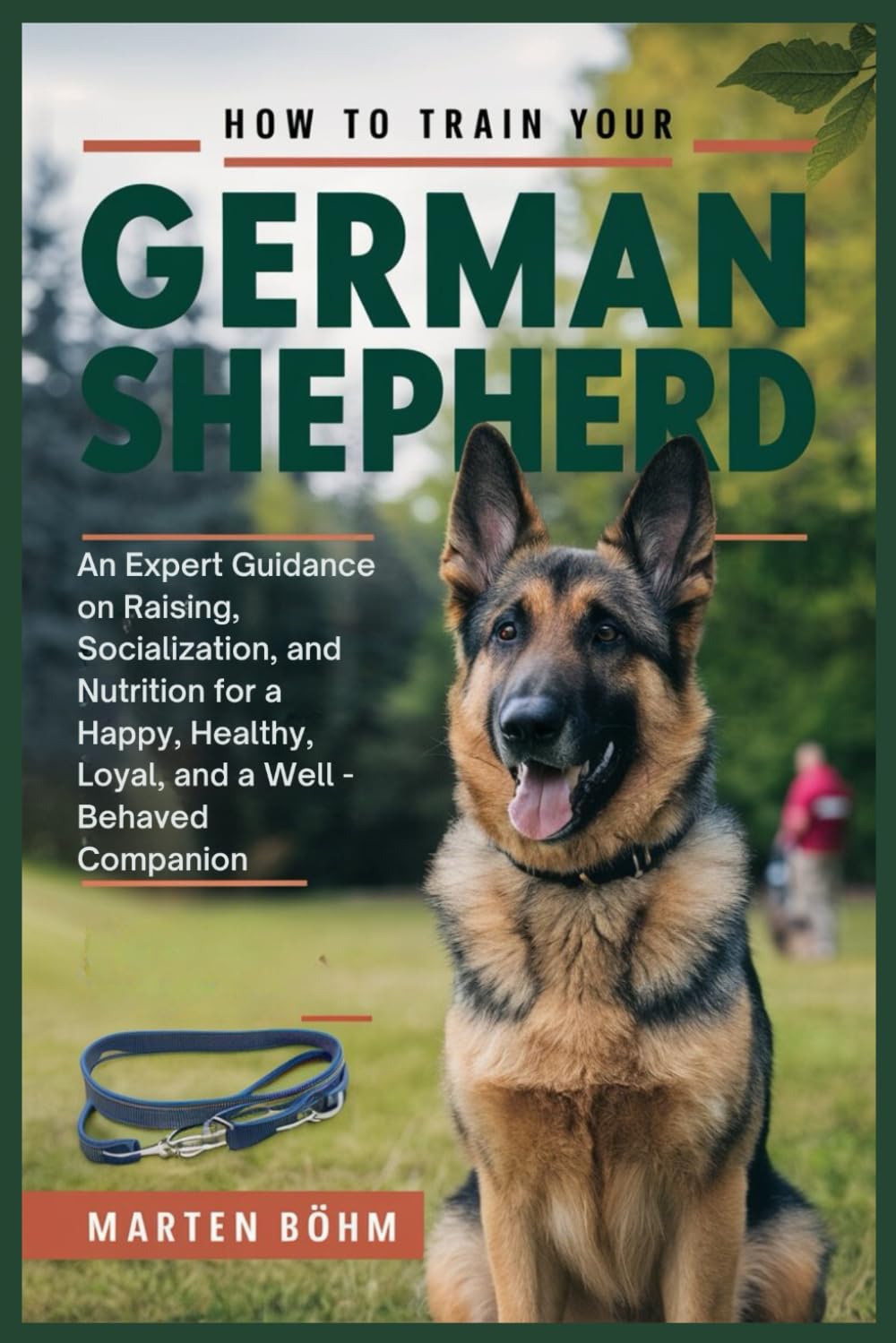 How to Train your German Shepherd: An Expert Guidance on Raising, Socialization, and Nutrition for a Happy, Healthy, Loyal, and a Well - Behaved Companion