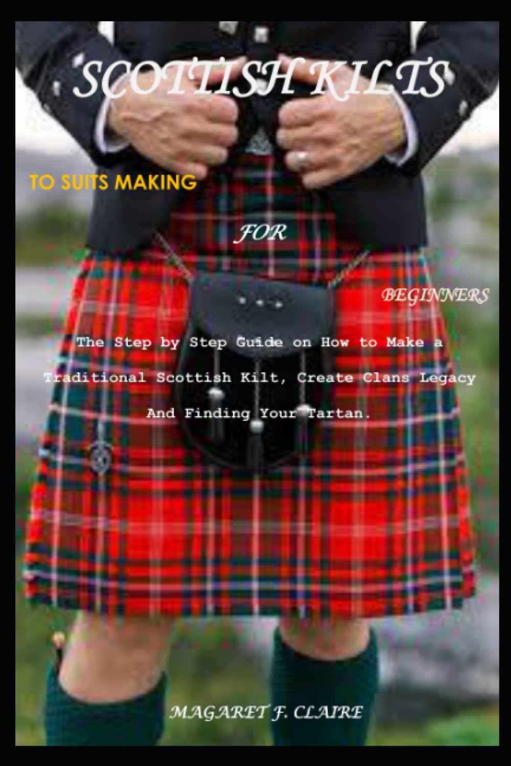 SCOTTISH KILTS TO SUITS MAKING FOR BEGINNERS: The Step by Step Guide on How to Make a Traditional Scottish Kilt, Create Clans Legacy And Finding Your Tartan.