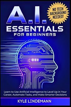 AI Essentials for Beginners Learn to Use Artificial Intelligence to Level Up In Your Career, Automate Tasks, and Make Smarter Decisions No Technical Background Needed!