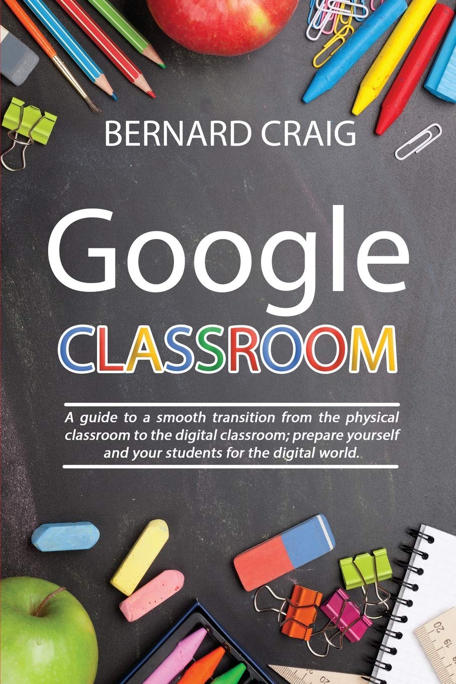 Google Classroom: A Guide to a Smooth Transition From the Physical Classroom to the Digital Classroom; Prepare Yourself and Your Students for the Digital World