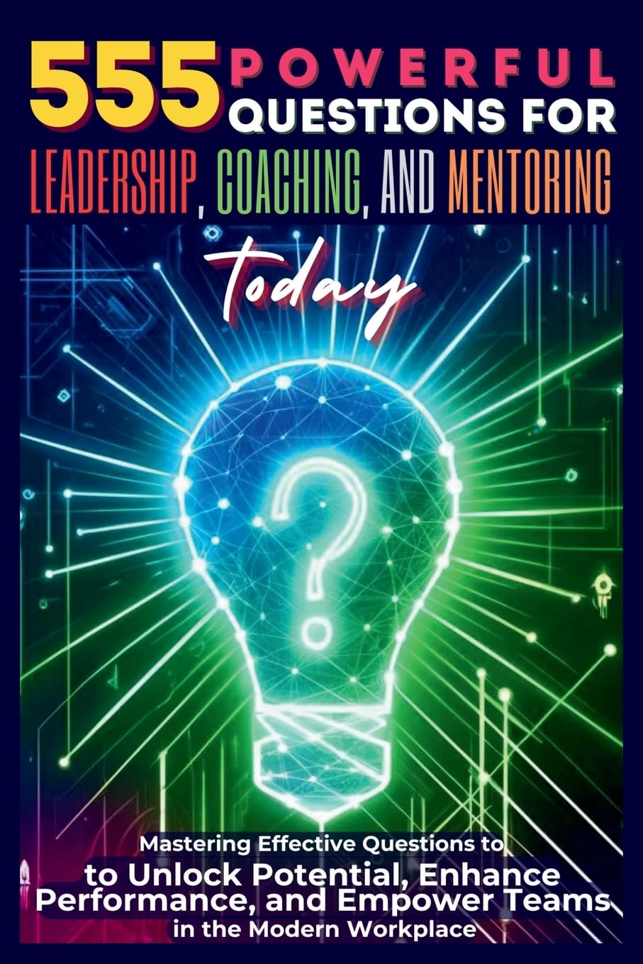 555 Powerful Questions for Leadership, Coaching, and Mentoring Today: Mastering Effective Questions to Unlock Potential, Enhance Performance, and Empower Teams in the Modern Workplace