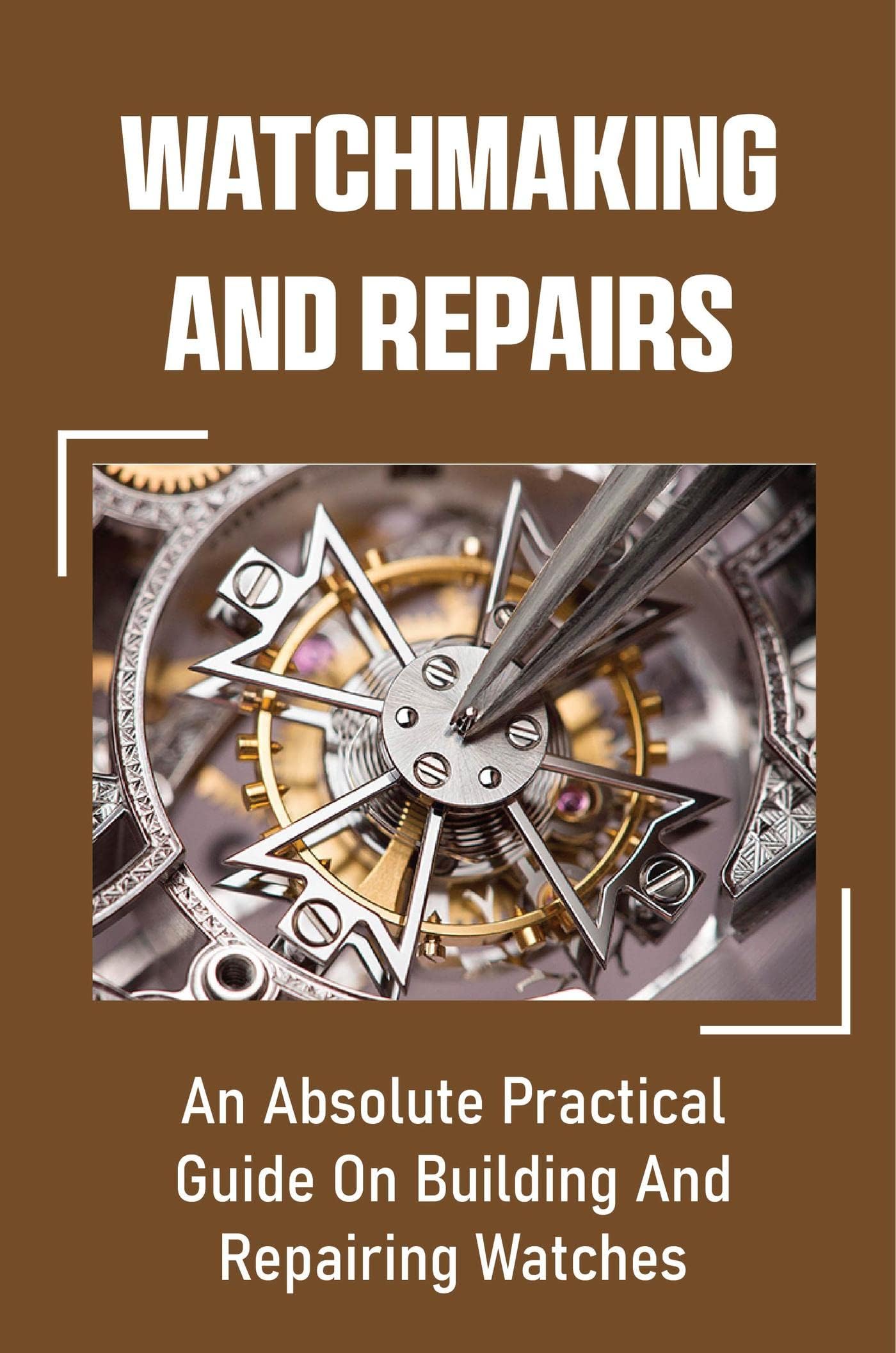 Watchmaking And Repairs: An Absolute Practical Guide On Building And Repairing Watches