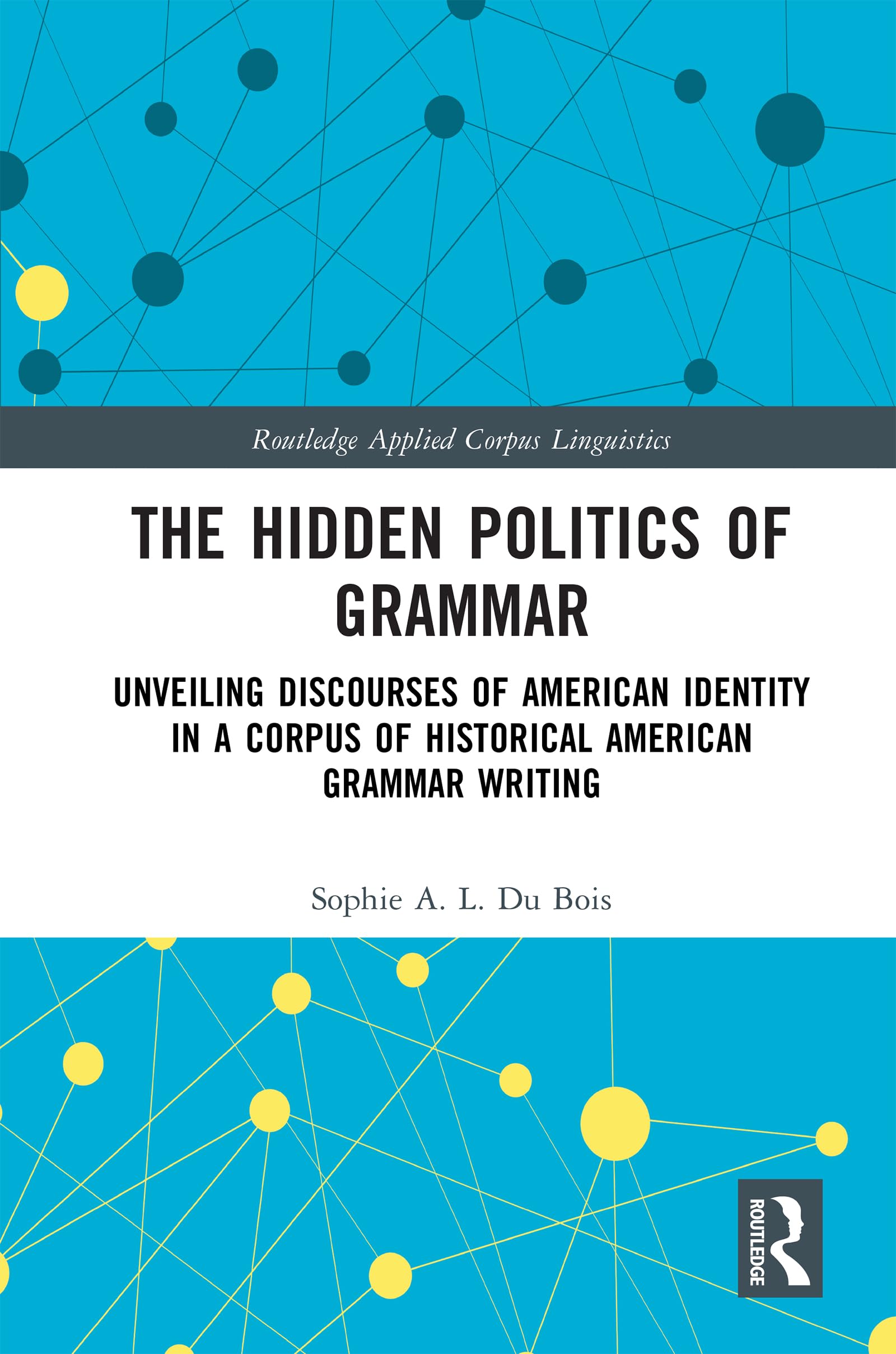 The Hidden Politics of Grammar: Unveiling Discourses of American Identity in a Corpus of Historical American Grammar Writing (Routledge Applied Corpus Linguistics)