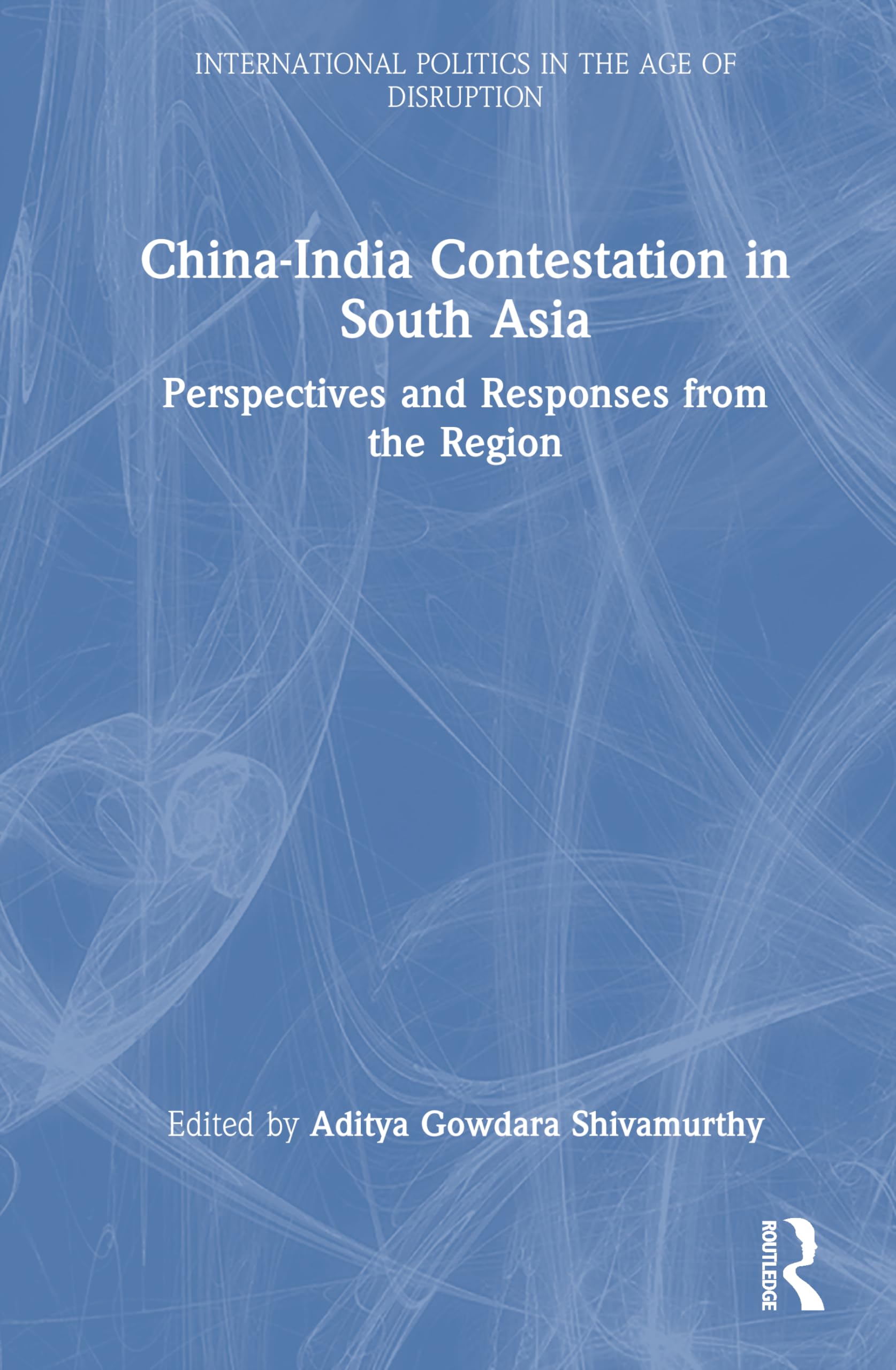 China-India Contestation in South Asia: Perspectives and Responses from the Region (International Politics in the Age of Disruption)