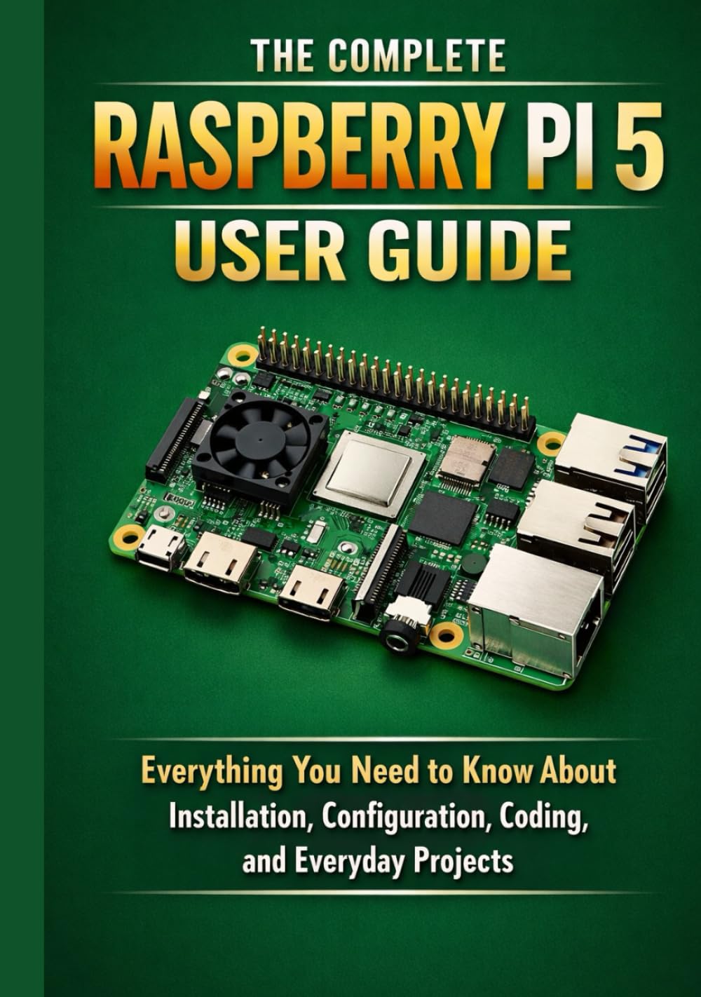 THE COMPLETE RASPBERRY PI 5 USER GUIDE: Everything You Need to Know About Installation, Configuration, Coding, and Everyday Projects