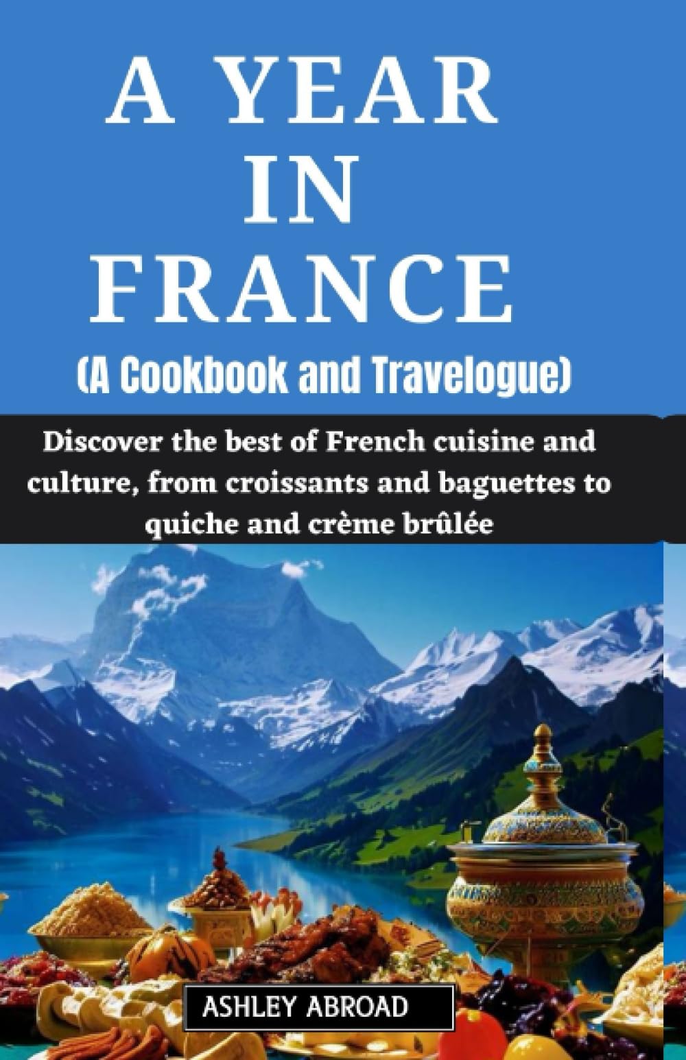 A Year in France (A Cookbook and Travelogue): Discover the best of French cuisine and culture, from croissants and baguettes to quiche and crème brûlée