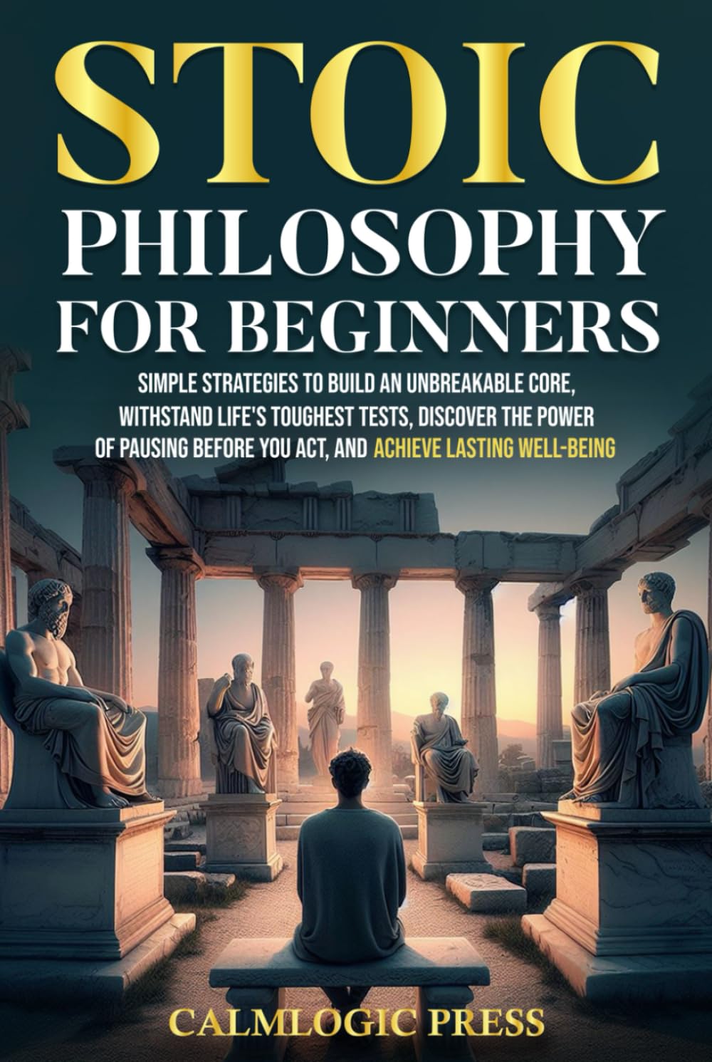 Stoic Philosophy for Beginners: Simple Strategies to Build an Unbreakable Core, Withstand Life’s Toughest Tests, Discover the Power of Pausing Before You Act, and Achieve Lasting Well-Being