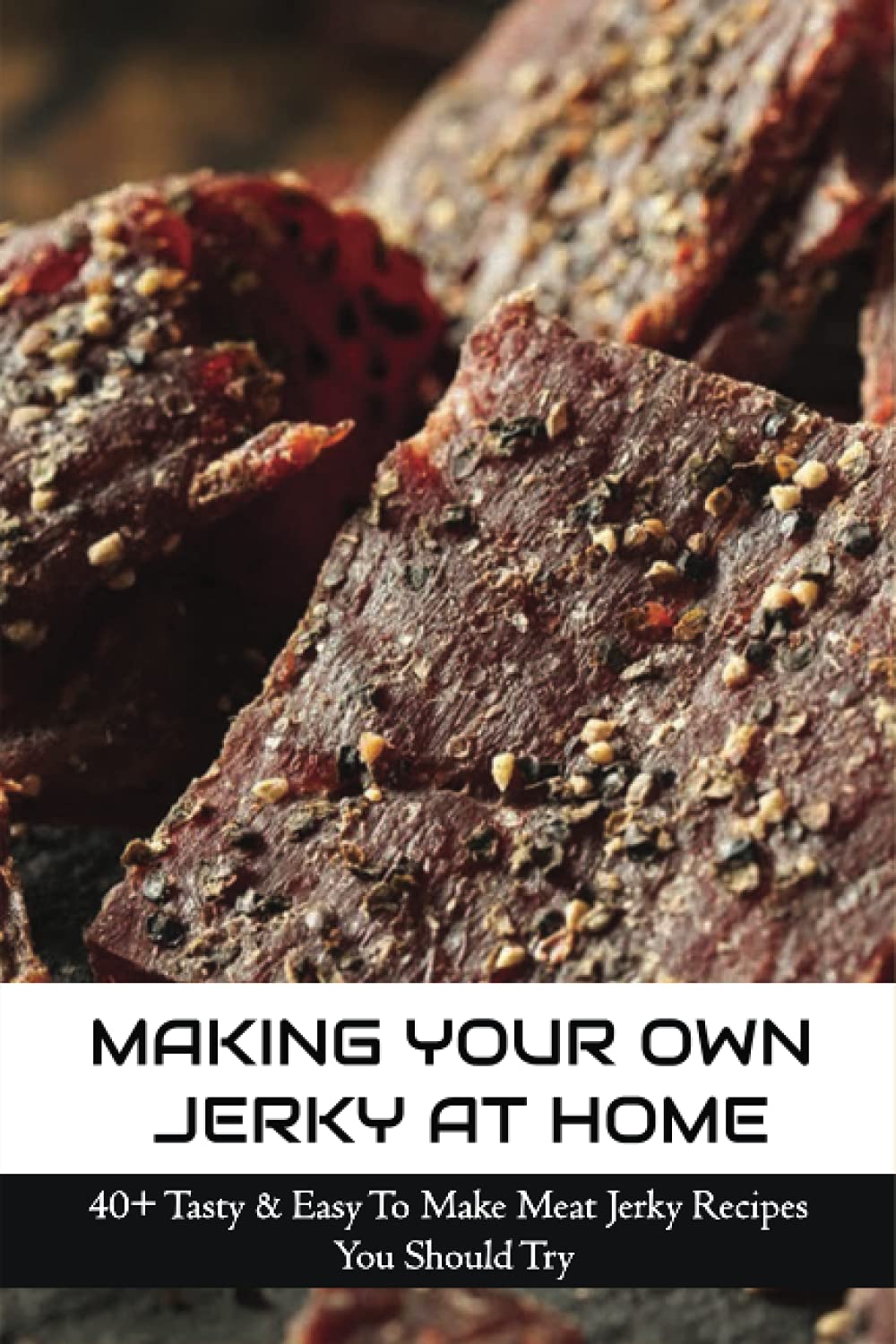 Making Your Own Jerky At Home: 40+ Tasty & Easy To Make Meat Jerky Recipes You Should Try: Homemade Meat Jerky Recipes Book