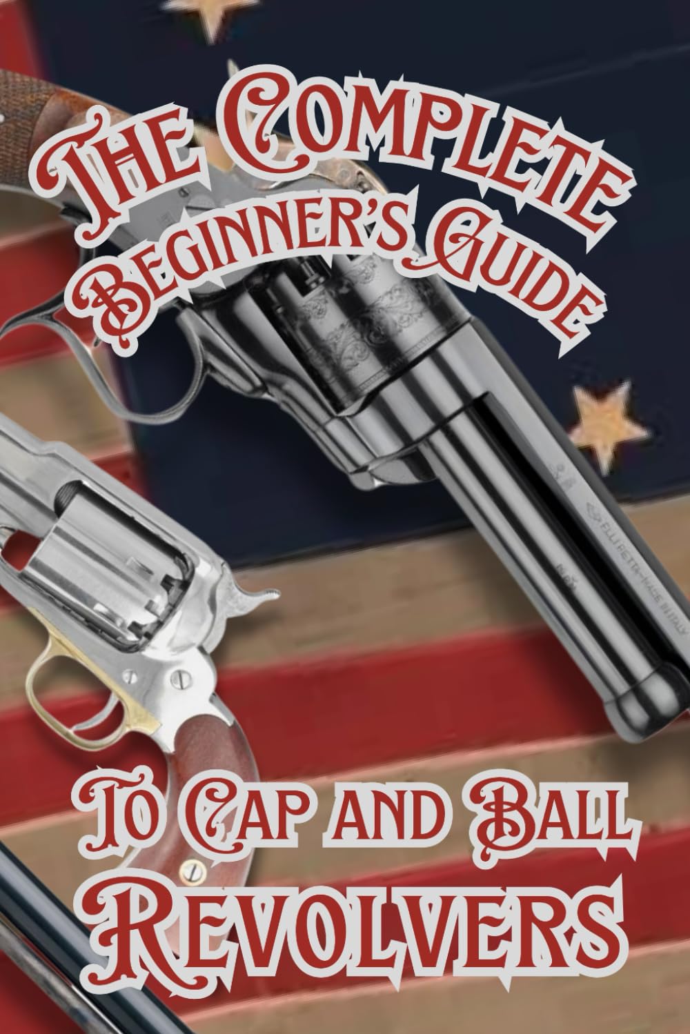 The Complete Beginner’s guide to Cap and Ball Revolvers: Cultivating the Legacy of Iconic Percussion Revolvers (Shooting, Guns and Ammo Enthusiasts)