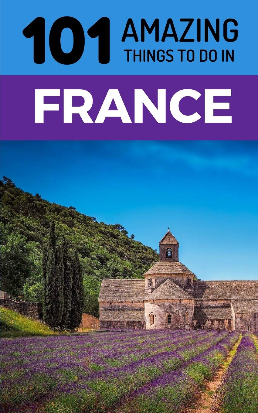 101 Amazing Things to Do in France: France Travel Guide (Paris Travel Guide, Marseilles, Nice, Bordeaux, Backpacking France)