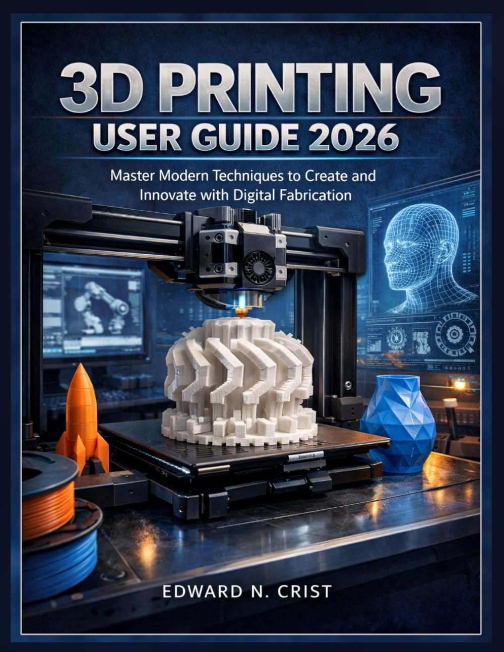 3D PRINTING USER GUIDE 2026: Master Modern Techniques to Create and Innovate with Digital Fabrication (Edward N. Crist User Guide)